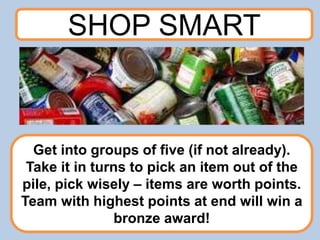 SHOP SMART
Get into groups of five (if not already).
Take it in turns to pick an item out of the
pile, pick wisely – items are worth points.
Team with highest points at end will win a
bronze award!
 