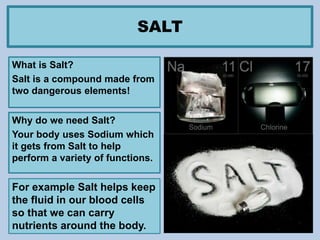 SALT
What is Salt?
Salt is a compound made from
two dangerous elements!
Why do we need Salt?
Your body uses Sodium which
it gets from Salt to help
perform a variety of functions.
For example Salt helps keep
the fluid in our blood cells
so that we can carry
nutrients around the body.
 