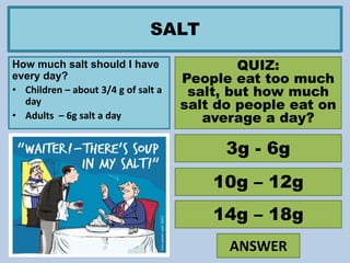 SALT
How much salt should I have
every day?
• Children – about 3/4 g of salt a
day
• Adults – 6g salt a day
QUIZ:
People eat too much
salt, but how much
salt do people eat on
average a day?
3g - 6g
10g – 12g
14g – 18g
ANSWER
 