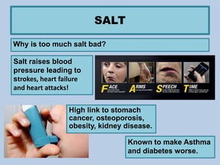 SALT
Why is too much salt bad?
Salt raises blood
pressure leading to
strokes, heart failure
and heart attacks!
High link to stomach
cancer, osteoporosis,
obesity, kidney disease.
Known to make Asthma
and diabetes worse.
 