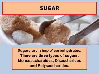 SUGAR
Sugars are ‘simple’ carbohydrates.
There are three types of sugars;
Monosaccharaides, Disaccharides
and Polysaccharides.
 