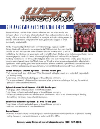 HEALTHY EATING ON THE GO
Teens and their families have a hectic schedule and are o en on the run
between school or work and a er school activities and commitments. For a
family of ﬁve with three kids involved in multiple activities, si ing down for
a home cooked dinner complete with fruits, grains and veggies is o en
logistically una ainable.

At the Wisconsin Sports Network, we’re launching a regular Healthy
Eating On the Go column in our magazine WSN Illustrated that puts healthy
choices for backpack snacks and drive thru options front of mind. And I’m
not talking the obvious; eat your fruits and vegetables here. Rather, what delicious and hearty menu
items at popular fast food chains oﬀer surprisingly balanced and nutritious choices?
Rushing out the door for breakfast what grab items will fuel young people with a good balance of
protein, carbohydrates and fats? Each issue we’ll look at a few restaurants and oﬀer a best choice
option and some pre y good ones because while most of us know a grilled chicken sandwich or a
salad with low cal dressing are good choices, we want to ﬁnd some less obvious selections.


*Full page ad in all four editions of WSN Illustrated, with placement next to the full page article
Grilled Shrimp n’ Chicken Sponsor - $6,000 for the year

 on healthy eating.
*Logo listed on bo om of article page with additional sponsors.
*For restaurants each edition we’ll recommend what to eat when dining or driving thru at their
 particular chain of establishments.


*Half page ad in all four editions of WSN Illustrated.
Spinach Caesar Salad Sponsor - $3,000 for the year

*Logo listed on bo om of article page with additional sponsors.
*For restaurants in two of four editions we’ll recommend what to eat when dining or driving
 thru at their particular chain of establishments.


*Logo listed on bo om of article page with additional sponsors.
Strawberry Smoothee Sponsor - $1,000 for the year

*Included in a minimum of one edition’s text.


*With the purchase of any sponsorship add 1 million banners on WisSports.net to promote healthy
Bonus Round

 eating choices at your establishment at a discounted $4 CPM.


             Contact: Laura Ritchie at laura@wissports.net or (920) 427-5683.
 