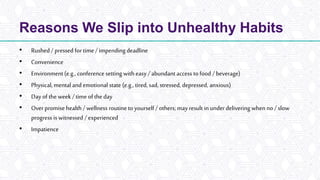 Reasons We Slip into Unhealthy Habits
• Rushed / pressed for time / impending deadline
• Convenience
• Environment(e.g., conference setting with easy / abundant access to food / beverage)
• Physical, mental and emotional state (e.g., tired, sad, stressed, depressed, anxious)
• Dayof the week / time of the day
• Over promise health / wellness routineto yourself / others; mayresult inunderdelivering when no/ slow
progress is witnessed / experienced
• Impatience
 