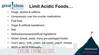 Limit Acidic Foods…
• Drugs, alcohol & caffeine
• Unnecessary over the counter medications
• Fast food
• Sugar & artificial sweeteners
• Salt
• Refined/processed/artificial ingredients
• Gluten (bread, pasta, many pre-packaged foods)
• Cow’s dairy - milk, cream, ice cream, yogurt, cheese
• 80/20 or 90/10 Philosophy…
 