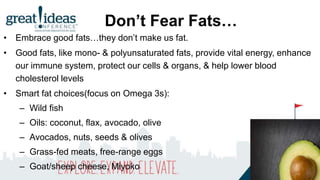 Don’t Fear Fats…
• Embrace good fats…they don’t make us fat.
• Good fats, like mono- & polyunsaturated fats, provide vital energy, enhance
our immune system, protect our cells & organs, & help lower blood
cholesterol levels
• Smart fat choices(focus on Omega 3s):
– Wild fish
– Oils: coconut, flax, avocado, olive
– Avocados, nuts, seeds & olives
– Grass-fed meats, free-range eggs
– Goat/sheep cheese, Miyoko
 