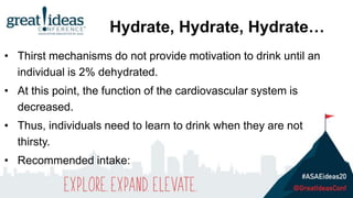 • Thirst mechanisms do not provide motivation to drink until an
individual is 2% dehydrated.
• At this point, the function of the cardiovascular system is
decreased.
• Thus, individuals need to learn to drink when they are not
thirsty.
• Recommended intake:
Hydrate, Hydrate, Hydrate…
 
