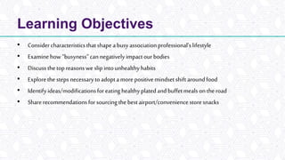 Learning Objectives
• Considercharacteristicsthatshape abusyassociationprofessional’slifestyle
• Examinehow“busyness”can negatively impactourbodies
• Discussthetopreasonswe slip intounhealthyhabits
• Explorethe steps necessarytoadoptamore positivemindsetshiftaroundfood
• Identifyideas/modificationsforeating healthyplatedandbuffetmeals on theroad
• Sharerecommendationsforsourcingthe bestairport/conveniencestoresnacks
 
