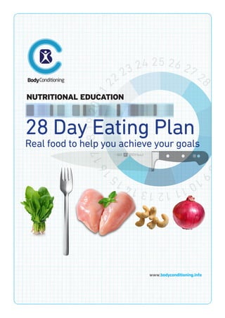 28 Day Eating Plan
Real food to help you achieve your goals
NUTRITIONAL EDUCATION
123456789
101112131415
1617181920212
2 23 24 25 26 27 2
8
www.bodyconditioning.info
 