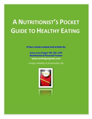  

       	
  




       A	
  NUTRITIONIST’S	
  POCKET	
  
       GUIDE	
  TO	
  HEALTHY	
  EATING	
  
                        	
   	
  
              A free e-book created and written by

                 Anna-­‐Lisa	
  Finger	
  MS,	
  RD,	
  LDN	
  
                 Nutritionist & Personal Trainer
                  www.runningongreen.com
                Living	
  a	
  Healthy	
  &	
  Sustainable	
  Life	
  




                                                        	
  
       	
  
 
