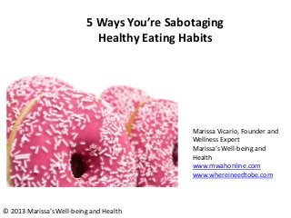 5 Ways You’re Sabotaging
Healthy Eating Habits
Marissa Vicario, Founder and
Wellness Expert
Marissa’s Well-being and
Health
www.mwahonline.com
www.whereineedtobe.com
© 2013 Marissa’s Well-being and Health
 