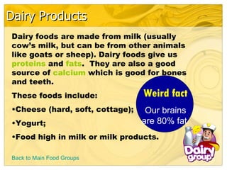 Dairy Products Back to Main Food Groups Dairy foods are made from milk (usually cow’s milk, but can be from other animals like goats or sheep). Dairy foods give us  proteins  and  fats .  They are also a good source of  calcium  which is good for bones and teeth. These foods include: Cheese (hard, soft, cottage); Yogurt; Food high in milk or milk products.  Weird fact Our brains are 80% fat. 