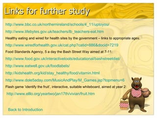 Links for further study http://www.bbc.co.uk/northernireland/schools/4_11/uptoyou/ http://www.lifebytes.gov.uk/teachers/lb_teachers-eat.htm Healthy eating and wired for health sites by the government – links to appropriate ages: http:// www.wiredforhealth.gov.uk/cat.php?catid =886&docid=7219 Food Standards Agency, 5 a day the Bash Street Way aimed at 7-11: http://www.food.gov.uk/interactivetools/educational/bashstreetdiet/ http:// www.eatwell.gov.uk/foodlabels / http:// kidshealth.org/kid/stay_healthy/food/vitamin.html http://www.dole5aday.com/MusicAndPlay/M_Games.jsp?topmenu=6 Flash game ‘identify the fruit’, interactive, suitable whiteboard, aimed at year 2: http://www.elllo.org/yeartwo/jan17th/vivian/fruit.htm   Back to Introduction 