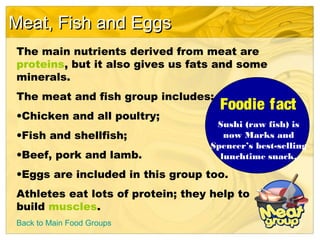 Meat, Fish and EggsMeat, Fish and Eggs
Back to Main Food Groups
The main nutrients derived from meat are
proteins, but it also gives us fats and some
minerals.
The meat and fish group includes:
•Chicken and all poultry;
•Fish and shellfish;
•Beef, pork and lamb.
•Eggs are included in this group too.
Athletes eat lots of protein; they help to
build muscles.
Foodie fact
Sushi (raw fish) is
now Marks and
Spencer’s best-selling
lunchtime snack.
 
