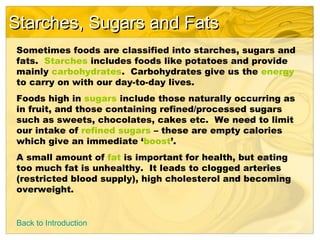 Starches, Sugars and FatsStarches, Sugars and Fats
Back to Introduction
Sometimes foods are classified into starches, sugars and
fats. Starches includes foods like potatoes and provide
mainly carbohydrates. Carbohydrates give us the energy
to carry on with our day-to-day lives.
Foods high in sugars include those naturally occurring as
in fruit, and those containing refined/processed sugars
such as sweets, chocolates, cakes etc. We need to limit
our intake of refined sugars – these are empty calories
which give an immediate ‘boost’.
A small amount of fat is important for health, but eating
too much fat is unhealthy. It leads to clogged arteries
(restricted blood supply), high cholesterol and becoming
overweight.
 