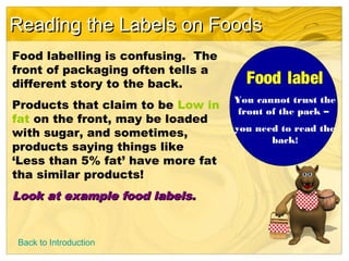 Reading the Labels on FoodsReading the Labels on Foods
Food labelling is confusing. The
front of packaging often tells a
different story to the back.
Products that claim to be Low in
fat on the front, may be loaded
with sugar, and sometimes,
products saying things like
‘Less than 5% fat’ have more fat
tha similar products!
Look at example food labels.Look at example food labels.
Food label
You cannot trust the
front of the pack –
you need to read the
back!
Back to Introduction
 
