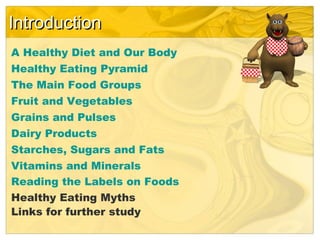 IntroductionIntroduction
A Healthy Diet and Our Body
Healthy Eating Pyramid
The Main Food Groups
Fruit and Vegetables
Grains and Pulses
Dairy Products
Starches, Sugars and Fats
Vitamins and Minerals
Reading the Labels on Foods
Healthy Eating Myths
Links for further study
 