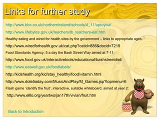 Links for further studyLinks for further study
http://www.bbc.co.uk/northernireland/schools/4_11/uptoyou/
http://www.lifebytes.gov.uk/teachers/lb_teachers-eat.htm
Healthy eating and wired for health sites by the government – links to appropriate ages:
http://www.wiredforhealth.gov.uk/cat.php?catid=886&docid=7219
Food Standards Agency, 5 a day the Bash Street Way aimed at 7-11:
http://www.food.gov.uk/interactivetools/educational/bashstreetdiet/
http://www.eatwell.gov.uk/foodlabels/
http://kidshealth.org/kid/stay_healthy/food/vitamin.html
http://www.dole5aday.com/MusicAndPlay/M_Games.jsp?topmenu=6
Flash game ‘identify the fruit’, interactive, suitable whiteboard, aimed at year 2:
http://www.elllo.org/yeartwo/jan17th/vivian/fruit.htm
Back to Introduction
 