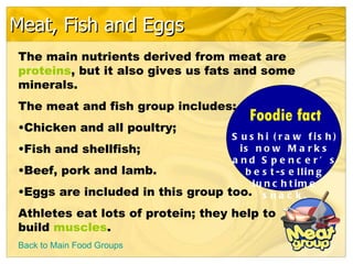 Meat, Fish and Eggs
The main nutrients derived from meat are
proteins, but it also gives us fats and some
minerals.
The meat and fish group includes:
                                           Foodie fact
•Chicken and all poultry;
                                  S u s h i ( r a w f is h )
•Fish and shellfish;                is n o w M a r k s
                                  a nd S pe nc e r’ s
•Beef, pork and lamb.                b e s t -s e llin g
                                       lu n c h t im e
•Eggs are included in this group too. s n a c k .
Athletes eat lots of protein; they help to
build muscles.
Back to Main Food Groups
 