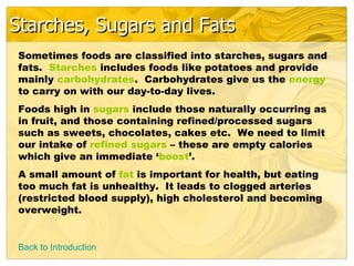 Starches, Sugars and Fats
Sometimes foods are classified into starches, sugars and
fats. Starches includes foods like potatoes and provide
mainly carbohydrates. Carbohydrates give us the energy
to carry on with our day-to-day lives.
Foods high in sugars include those naturally occurring as
in fruit, and those containing refined/processed sugars
such as sweets, chocolates, cakes etc. We need to limit
our intake of refined sugars – these are empty calories
which give an immediate ‘boost’.
A small amount of fat is important for health, but eating
too much fat is unhealthy. It leads to clogged arteries
(restricted blood supply), high cholesterol and becoming
overweight.


Back to Introduction
 