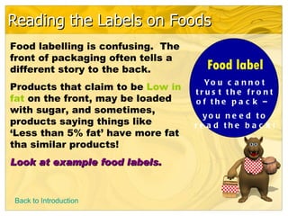 Reading the Labels on Foods
Food labelling is confusing. The
front of packaging often tells a
different story to the back.          Food label
                                     Yo u c a n n o t
Products that claim to be Low in   tru s t th e fro n t
fat on the front, may be loaded    o f the p a c k –
with sugar, and sometimes,
                                     yo u n e e d to
products saying things like        re a d the b a c k !
‘Less than 5% fat’ have more fat
tha similar products!
Look at example food labels.


Back to Introduction
 