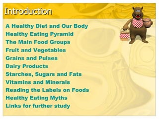 Introduction
A Healthy Diet and Our Body
Healthy Eating Pyramid
The Main Food Groups
Fruit and Vegetables
Grains and Pulses
Dairy Products
Starches, Sugars and Fats
Vitamins and Minerals
Reading the Labels on Foods
Healthy Eating Myths
Links for further study
 