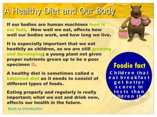 A Healthy Diet and Our Body
If our bodies are human machines food is
our fuel. How well we eat, affects how
well our bodies work, and how long we live.

It is especially important that we eat
heathily as children, as we are still growing
and developing; a young plant not given
proper nutrients grows up to be a poor
specimen .                                     Foodie fact
A healthy diet is sometimes called a       C h ild r e n t h a t
balanced diet as it needs to consist of    e a t b re a k fa s t
different types of foods.                     g e t b e tte r
                                               s c o r e s in
Eating properly and regularly is really       te s ts tha n
important; what we eat and drink now,       c h ild r e n t h a t
affects our health in the future.                d o n’ t!
Back to Introduction
 