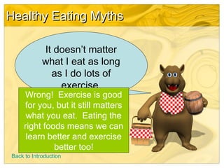 Healthy Eating MythsHealthy Eating Myths
It doesn’t matter
what I eat as long
as I do lots of
exercise.
Wrong! Exercise is good
for you, but it still matters
what you eat. Eating the
right foods means we can
learn better and exercise
better too!
Back to Introduction
 