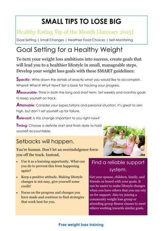 SMALL TIPS TO LOSE BIG
Healthy Eating Tip of the Month [January 2015]
Goal Setting | Small Changes | Healthier Food Choices | Self-Monitoring
Goal Setting for a Healthy Weight
To turn your weight loss ambitions into success, create goals that
will lead you to a healthier lifestyle in small, manageable steps.
Develop your weight loss goals with these SMART guidelines:
Specific: Write down the details of exactly what you would like to accomplish.
Where? When? Why? How? Set a basis for tracking your progress.
Measurable: Think in both the long and short term. Set weekly and monthly goals
to keep yourself on track.
Attainable: Consider your expectations and personal situation. It’s great to aim
high, but don’t set yourself up for failure.
Relevant: Is this change important to you right now?
Timing: Choose a definite start and finish date to hold
yourself accountable.
Setbacks will happen.
You’re human. Don’t let an overindulgence force
you off the track. Instead,
 Use it as a learning opportunity. What can
you do to prevent this from happening
again?
 Keep a positive attitude. Making lifestyle
changes is not easy, give yourself some
credit!
 Focus on the progress and changes you
have made and continue to find strategies
that work best for you.
Find a reliable support
system.
Get your spouse, children, family, and
friends on board with your goals. It
can be easier to make lifestyle changes
when you have others that you can rely
on for support. Also try joining a
community weight loss group or
attending group fitness classes to meet
others working towards similar goals.
Free weight loss training
 