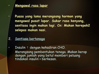 Mengawal rasa lapar   Puasa yang lama merangsang hormon yang mengawal pusat lapar. Sukar rasa kenyang, sentiasa ingin makan lagi. Cn: Makan kerepek2 selepas makan nasi. Sentiasa bertenaga Insulin  ↑ dengan kehadiran CHO. Merangsang pembentukan tenaga. Makan kerap dengan jumlah yang betul memberi peluang tindakan insulin > berkesan.  