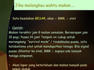 Jika melangkau waktu makan…..  Satu kesalahan  BESAR , akan  ↓ BMR, ↓ otot  Contoh :  Makan terakhir jam 8 malam semalam. Bersarapan jam 10 pagi; Puasa 14 jam! Tempoh ini cukup untuk  merangsang  “survival mode” / tindakbalas puasa, iaitu katabolisme otot untuk mendapatkan tenaga. Bila signal  puasa  dihantar ke otak, BMR ↓ supaya ada banyak  tenaga simpanan. Akan lapar yang keterlaluan dan makan banyak pada sekali duduk. 