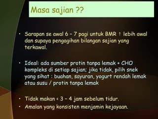 Masa sajian ?? Sarapan se awal 6 – 7 pagi untuk BMR  ↑ lebih awal  dan supaya pengagihan bilangan sajian yang terkawal. Ideal: ada sumber protin tanpa lemak + CHO kompleks di setiap sajian; jika tidak, pilih snek yang sihat : buahan, sayuran, yogurt rendah lemak atau susu / protin tanpa lemak Tidak makan < 3 – 4 jam sebelum tidur. Amalan yang konsisten menjamin kejayaan. 
