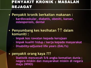 Penyakit kronik berkaitan makanan :  kardiovaskular, diabetis, obesiti, kanser, osteoporosis, dental Penyumbang kes kesihatan    dalam komuniti : Impak kos rawatan kepada kerajaan Impak kualiti hidup / kerja kepada masyarakat Disability-adjusted   life years (DALYs) penyakit orang kaya ??? Statistik mencecah 5/6 angka kematian dunia ; negara miskin dan masyarakat miskin di negara maju (WHO) PENYAKIT KRONIK : MASALAH SEJAGAT 