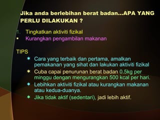 Jika anda berlebihan berat badan…APA YANG PERLU DILAKUKAN ? Tingkatkan aktiviti fizikal  Kurangkan pengambilan makanan TIPS Cara yang terbaik dan pertama, amalkan pemakanan yang sihat dan lakukan aktiviti fizikal Cuba capai penurunan berat badan  0.5kg per  minggu dengan mengurangkan 500 kcal per hari. Lebihkan aktiviti fizikal atau kurangkan makanan atau kedua-duanya. Jika tidak aktif (sedentari),   jadi lebih aktif. 