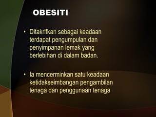 OBESITI Ditakrifkan sebagai keadaan terdapat pengumpulan dan penyimpanan lemak yang berlebihan di dalam badan. Ia mencerminkan satu keadaan ketidakseimbangan pengambilan tenaga dan penggunaan tenaga 