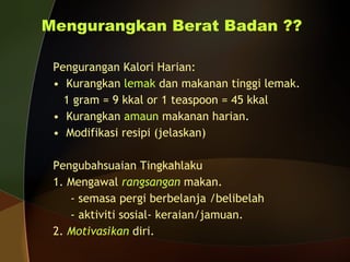 Mengurangkan Berat Badan ?? Pengurangan Kalori Harian: Kurangkan  lemak  dan makanan tinggi lemak. 1 gram = 9 kkal or 1 teaspoon = 45 kkal Kurangkan  amaun  makanan harian. Modifikasi resipi (jelaskan) Pengubahsuaian Tingkahlaku 1. Mengawal  rangsangan  makan. - semasa pergi berbelanja /belibelah - aktiviti sosial- keraian/jamuan. 2.  Motivasikan   diri. 