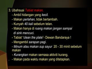 3. Ubahsuai  Tabiat makan. - Ambil hidangan yang  kecil. - Makan  perlahan ,  tidak bertambah.  - Kunyah  40 kali  sebelum telan. - Makan hanya di  ruang makan jangan sampai di sink mencuci . - Tabiat “ clean the plate ”- Dewan Bandaraya ! - Mengambil  sarapan pagi . -  Minum atau makan sup sayur   20 - 30 minit sebelum makan -  Kurangkan   makan semasa aktiviti kurang. .  - Makan pada waktu makan yang ditetapkan. 