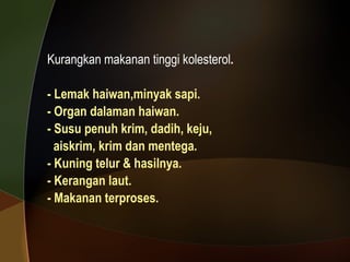 Kurangkan makanan tinggi kolesterol . - Lemak haiwan,minyak sapi.  - Organ dalaman haiwan. - Susu penuh krim, dadih, keju, aiskrim, krim dan mentega. - Kuning telur & hasilnya.  - Kerangan laut. - Makanan terproses. 
