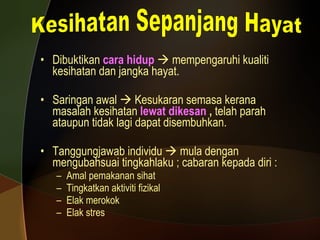 Dibuktikan  cara hidup     mempengaruhi kualiti kesihatan dan jangka hayat.  Saringan awal    Kesukaran semasa kerana masalah kesihatan  lewat dikesan  ,  telah parah ataupun tidak lagi dapat disembuhkan.  Tanggungjawab individu    mula dengan mengubahsuai tingkahlaku ; cabaran kepada diri : Amal pemakanan sihat Tingkatkan aktiviti fizikal Elak merokok Elak stres Kesihatan Sepanjang Hayat 