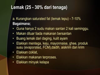 Lemak (25 - 30% dari tenaga) a. Kurangkan saturated fat (lemak tepu) - 7-10% Bagaimana; Guna hanya 2 sudu makan santan 2 kali seminggu. Makan diluar tiada makanan bersantan Buang lemak dari daging, kulit ayam Elakkan mentega, keju, mayonnaise, ghee, produk susu (evaporated, FCM),dadih, aiskrim dan krim  Elakkan coklat,  Elakkan makanan terproses. Elakkan minyak kelapa 