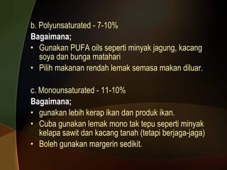 b. Polyunsaturated - 7-10% Bagaimana; Gunakan PUFA oils seperti minyak jagung, kacang soya dan bunga matahari Pilih makanan rendah lemak semasa makan diluar. c. Monounsaturated - 11-10% Bagaimana; gunakan lebih kerap ikan dan produk ikan. Cuba gunakan lemak mono tak tepu seperti minyak kelapa sawit dan kacang tanah (tetapi berjaga-jaga) Boleh gunakan margerin sedikit. 