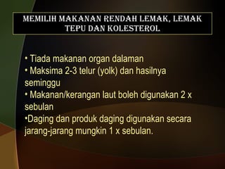 Memilih Makanan Rendah Lemak, Lemak Tepu dan Kolesterol Tiada makanan organ dalaman Maksima 2-3 telur (yolk) dan hasilnya seminggu Makanan/kerangan laut boleh digunakan 2 x sebulan Daging dan produk daging digunakan secara jarang-jarang mungkin 1 x sebulan. 