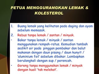 PETUA MENGGURANGKAN LEMAK & KOLESTEROL   1. Buang lemak yang kelihatan pada daging dan ayam sebelum memasak. 2. Rebus tanpa lemak / santan / minyak. Bakar tanpa lemak / minyak / santan menggunakan rempah-ratus. Kemudian tambah sedikit air pada  pinggan pembakar dan balut makanan dengan daun pisang / daun kunyit / ‘aluminium foil’ sebelum dibakar. Lembapkan berulangkali dengan sup / perencah. Goreng tanpa menggunakan lemak / minyak dengan kuali ‘tak melekat’. 