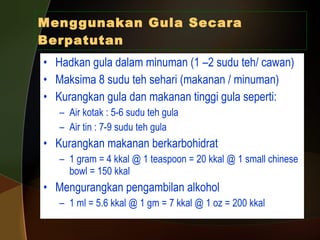 Menggunakan Gula Secara Berpatutan Hadkan gula dalam minuman (1 –2 sudu teh/ cawan) Maksima 8 sudu teh sehari (makanan / minuman) Kurangkan gula dan makanan tinggi gula seperti: Air kotak : 5-6 sudu teh gula Air tin : 7-9 sudu teh gula Kurangkan makanan berkarbohidrat 1 gram = 4 kkal @ 1 teaspoon = 20 kkal @ 1 small chinese bowl = 150 kkal  Mengurangkan pengambilan alkohol 1 ml = 5.6 kkal @ 1 gm = 7 kkal @ 1 oz = 200 kkal 
