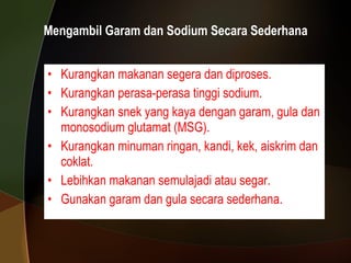 Mengambil Garam dan Sodium Secara Sederhana Kurangkan makanan segera dan diproses. Kurangkan perasa-perasa tinggi sodium. Kurangkan snek yang kaya dengan garam, gula dan monosodium glutamat (MSG). Kurangkan minuman ringan, kandi, kek, aiskrim dan coklat. Lebihkan makanan semulajadi atau segar. Gunakan garam dan gula secara sederhana. 