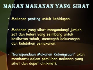 MAKAN MAKANAN YANG SIHAT Makanan  penting  untuk kehidupan. Makanan yang sihat mengandungi jumlah zat dan kalori yang seimbang untuk kesihatan tubuh, mencegah kekurangan dan kelebihan pemakanan. “ Garispanduan Makanan Kebangsaan”  akan membantu dalam pemilihan makanan yang sihat dan dapat dinikmati. 