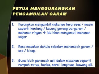 PETUA MENGGURANGKAN PENGAMBILAN GARAM 1. Kurangkan mengambil makanan terproses / masin seperti kentang / kacang goreng bergaram / makanan ringan    lebihkan mengambil makanan segar 2. Rasa masakan dahulu sebelum menambah garam / sos / kicap. 3. Guna lebih perencah asli dalam masakan seperti rempah-ratus, herba, serai, lengkuas, bawang dll. 