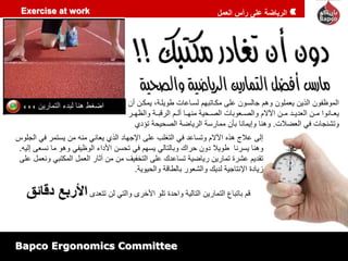 الرياضة على رأس العمل 
Exercise at work 
الموظفون الذين يعملون وهم جالسون على مكاابهمم لسااعاط يويلايم يمكان نن 
يعااااوا ماان العمياام ماان ا م والصااعوهاط الصااميي مامااا نلاام الظههااي والظمااظ 
وبشاجاط في العضلاط. وهاا وإيمااا هأن مماظسي الظياضي الصميمي بؤمي 
اضغي هاا لهمء البماظين 
إلى علاج هذه ا م وبساعم في البغلب على الإجمام الذي يعااي ماه من يسبمظ في الجلوس 
وهاا يسظاا يويلا مون مظاك وهالبالي يسمم في بمسن الأماء الوظيفي وهو ما اسعى إليه. 
بقميم عشظة بماظين ظياضيي بساعمك على البخفيف من من آثاظ العمل المكبهي واعمل على 
زيامة الإاباجيي لميك والشعوظ هالياهي والميويي. 
هم هابهاع البماظين الباليي واممة بلو الأخظى والبي لن ببعمى الأربع دقائق 
Bapco Ergonomics Committee 
 