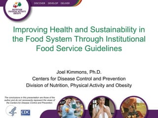 Improving Health and Sustainability in
        the Food System Through Institutional
              Food Service Guidelines

                                    Joel Kimmons, Ph.D.
                         Centers for Disease Control and Prevention
                      Division of Nutrition, Physical Activity and Obesity

The conclusions in this presentation are those of the
author and do not necessarily represent the views of
  the Centers for Disease Control and Prevention.
 