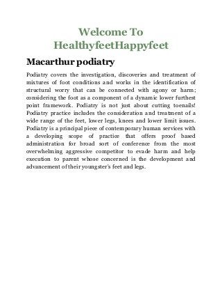 Welcome To
HealthyfeetHappyfeet
Macarthur podiatry
Podiatry covers the investigation, discoveries and treatment of
mixtures of foot conditions and works in the identification of
structural worry that can be connected with agony or harm;
considering the foot as a component of a dynamic lower furthest
point framework. Podiatry is not just about cutting toenails!
Podiatry practice includes the consideration and treatment of a
wide range of the feet, lower legs, knees and lower limit issues.
Podiatry is a principal piece of contemporary human services with
a developing scope of practice that offers proof based
administration for broad sort of conference from the most
overwhelming aggressive competitor to evade harm and help
execution to parent whose concerned is the development and
advancement of their youngster's feet and legs.
 