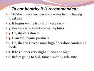 To eat healthy it is recommended: 
 1. He/she drinks two glasses of water before having 
breakfast 
 2. It begins eating fruit from very early 
 3. He/she carries out two healthy bites 
 4. He/she eats slowly 
 5. Lean for organic products 
 6. He/she tries to consume high fiber dose combining 
foods 
 7. It has dinner very slight during the night 
 8. Before going to bed, tomato a drink relajante 
 